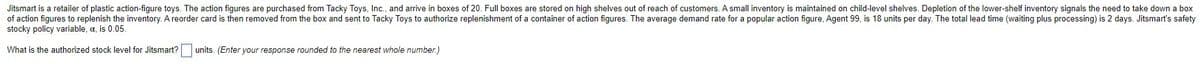 Jitsmart is a retailer of plastic action-figure toys. The action figures are purchased from Tacky Toys, Inc., and arrive in boxes of 20. Full boxes are stored on high shelves out of reach of customers. A small inventory is maintained on child-level shelves. Depletion of the lower-shelf inventory signals the need to take down a box
of action figures to replenish the inventory. A reorder card is then removed from the box and sent to Tacky Toys to authorize replenishment of a container of action figures. The average demand rate for a popular action figure, Agent 99, is 18 units per day. The total lead time (waiting plus processing) is 2 days. Jitsmart's safety
stocky policy variable, a, is 0.05.
What is the authorized stock level for Jitsmart? units. (Enter your response rounded to the nearest whole number.)
