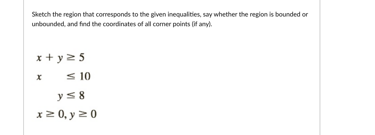 ### Sketching the Feasible Region for Given Inequalities

To determine the region that corresponds to the given inequalities, we'll follow these steps:

1. **Identify the inequalities:**
   * \( x + y \geq 5 \)
   * \( x \leq 10 \)
   * \( y \leq 8 \)
   * \( x \geq 0 \)
   * \( y \geq 0 \)

2. **Graph each inequality on the coordinate plane:**
   - **Inequality 1: \( x + y \geq 5 \)**
     - This represents the region above or on the line \( x + y = 5 \).
   - **Inequality 2: \( x \leq 10 \)**
     - This represents the region to the left of or on the line \( x = 10 \).
   - **Inequality 3: \( y \leq 8 \)**
     - This represents the region below or on the line \( y = 8 \).
   - **Inequality 4: \( x \geq 0 \)**
     - This indicates the region to the right of or on the y-axis.
   - **Inequality 5: \( y \geq 0 \)**
     - This indicates the region above or on the x-axis.

3. **Determine the feasible region:**
   - The feasible region is the intersection of the areas defined by all given inequalities.
   - The points that define the corners (intersection points) of this region are the vertices.

4. **Find the vertices:**
   - Set up each pair of equations to determine intersection points:
     - \( x + y = 5 \) and \( x = 0 \): \( (0, 5) \)
     - \( x + y = 5 \) and \( y = 0 \): \( (5, 0) \)
     - \( x + y = 5 \) and \( x = 10 \): \( (10, -5) \)
     - \( x + y = 5 \) and \( y = 8 \): \( (-3, 8) \)
     - \( y = 8 \) and \( x = 10 \): \( (10, 8) \)
   - Note that some intersection