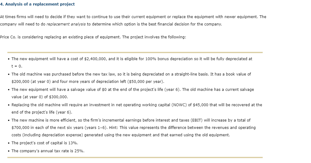 4. Analysis of a replacement project
At times firms will need to decide if they want to continue to use their current equipment or replace the equipment with newer equipment. The
company will need to do replacement analysis to determine which option is the best financial decision for the company.
Price Co. is considering replacing an existing piece of equipment. The project involves the following:
• The new equipment will have a cost of $2,400,000, and it is eligible for 100% bonus depreciation so it will be fully depreciated at
t = 0.
• The old machine was purchased before the new tax law, so it is being depreciated on a straight-line basis. It has a book value of
$200,000 (at year 0) and four more years of depreciation left ($50,000 per year).
• The new equipment will have a salvage value of $0 at the end of the project's life (year 6). The old machine has a current salvage
value (at year 0) of $300,000.
• Replacing the old machine will require an investment in net operating working capital (NowC) of $45,000 that will be recovered at the
end of the project's life (year 6).
• The new machine is more efficient, so the firm's incremental earnings before interest and taxes (EBIT) will increase by a total of
$700,000 in each of the next six years (years 1-6). Hint: This value represents the difference between the revenues and operating
costs (including depreciation expense) generated using the new equipment and that earned using the old equipment.
• The project's cost of capital is 13%.
• The company's annual tax rate is 25%.
