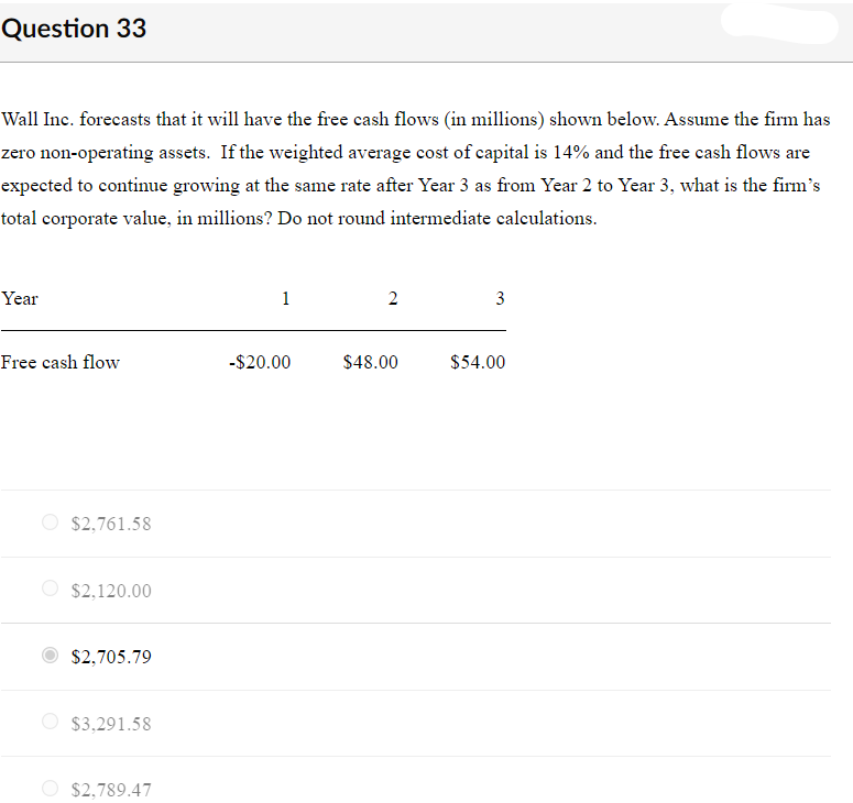 Question 33
Wall Inc. forecasts that it will have the free cash flows (in millions) shown below. Assume the firm has
zero non-operating assets. If the weighted average cost of capital is 14% and the free cash flows are
expected to continue growing at the same rate after Year 3 as from Year 2 to Year 3, what is the firm's
total corporate value, in millions? Do not round intermediate calculations.
Year
1
2
3
Free cash flow
-$20.00
$48.00
$54.00
O $2,761.58
$2,120.00
$2,705.79
O $3,291.58
$2,789.47
