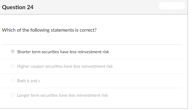 Question 24
Which of the following statements is correct?
Shorter term securities have less reinvestment risk
O Higher coupon securities have less reinvestment risk
Both b and c
O Longer term securities have less reinvestment risk
