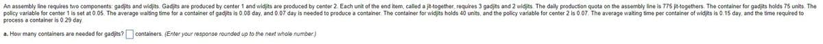 An assembly line requires two components: gadjits and widjits. Gadjits are produced by center 1 and widjits are produced by center 2. Each unit of the end item, called a jit-together, requires 3 gadjits and 2 widjits. The daily production quota on the assembly line is 775 jit-togethers. The container for gadjits holds 75 units. The
policy variable for center 1 is set at 0.05. The average waiting time for a container of gadjits is 0.08 day, and 0.07 day is needed to produce a container. The container for widjits holds 40 units, and the policy variable for center 2 is 0.07. The average waiting time per container of widjits is 0.15 day, and the time required to
process a container is 0.29 day.
a. How many containers are needed for gadjits?
containers. (Enter your response rounded up to the next whole number.)
