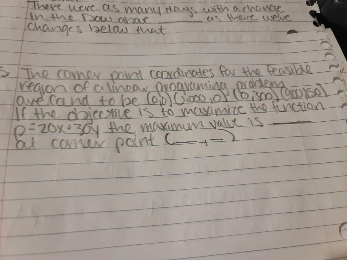 There were as many days with achance
in the Dow abave
as there weve
changes belau that
> The corner point coaxdinates for the feasilde
veaian of cCAlinear ovoaNaming prordem
orodens
CAlinoar
ave rand to be o0 Cia00
vamir
0Y C6300) OrOs0
200150
If the doicetile is to maximize the function
2=ZOX+30 the maximm value is
20int C-
lalve
at carner point C )
