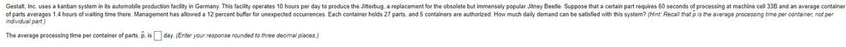 Gestalt, Inc. uses a kanban system in its automobile production facility in Germany. This facility operates 10 hours per day to produce the Jitterbug, a replacement for the obsolete but immensely popular Jitney Beetle. Suppose that a certain part requires 60 seconds of processing at machine cell 33B and an average container
of parts averages 1.4 hours of waiting time there. Management has allowed a 12 percent buffer for unexpected occurrences. Each container holds 27 parts, and 5 containers are authorized. How much daily demand can be satisfied with this system? (Hint: Recall that p is the average processing time per container, not per
individual part.)
The average processing time per container of parts, p, is
day. (Enter your response rounded to three decimal places.)
