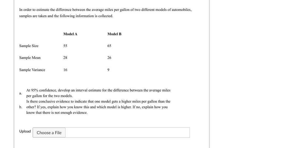 In order to estimate the difference between the average miles per gallon of two different models of automobiles,
samples are taken and the following information is collected.
Model
Model B
Sample Size
55
65
Sample Mean
28
26
Sample Variance
16
9
At 95% confidence, develop an interval estimate for the difference between the average miles
a.
per gallon for the two models.
Is there conclusive evidence to indicate that one model gets a higher miles per gallon than the
b. other? If yes, explain how you know this and which model is higher. If no, explain how you
know that there is not enough evidence.
Upload
Choose a File
