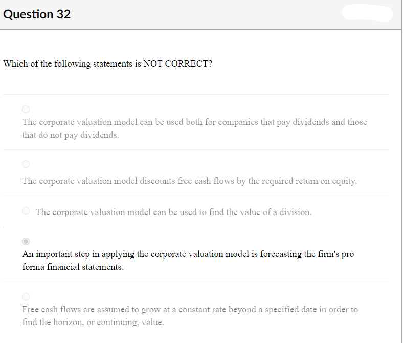 Question 32
Which of the following statements is NOT CORRECT?
The corporate valuation model can be used both for companies that pay dividends and those
that do not pay
dividends.
The corporate valuation model discounts free cash flows by the required return on equity.
The corporate valuation model can be used to find the value of a division.
An important step in applying the corporate valuation model is forecasting the firm's pro
forma financial statements.
Free cash flows are assumed to grow at a constant rate beyond a specified date in order to
find the horizon, or continuing, value.
