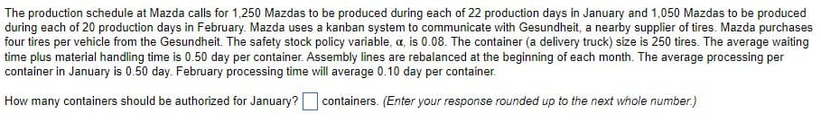 The production schedule at Mazda calls for 1,250 Mazdas to be produced during each of 22 production days in January and 1,050 Mazdas to be produced
during each of 20 production days in February. Mazda uses a kanban system to communicate with Gesundheit, a nearby supplier of tires. Mazda purchases
four tires per vehicle from the Gesundheit. The safety stock policy variable, a, is 0.08. The container (a delivery truck) size is 250 tires. The average waiting
time plus material handling time is 0.50 day per container. Assembly lines are rebalanced at the beginning of each month. The average processing per
container in January is 0.50 day. February processing time will average 0.10 day per container.
How many containers should be authorized for January?
containers. (Enter your response rounded up to the next whole number.)
