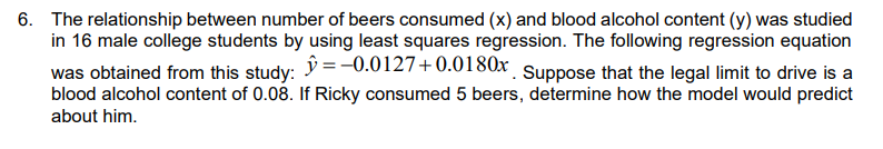 6. The relationship between number of beers consumed (x) and blood alcohol content (y) was studied
in 16 male college students by using least squares regression. The following regression equation
was obtained from this study: = -0.0127+0.0180x Suppose that the legal limit to drive is a
blood alcohol content of 0.08. If Ricky consumed 5 beers, determine how the model would predict
about him.