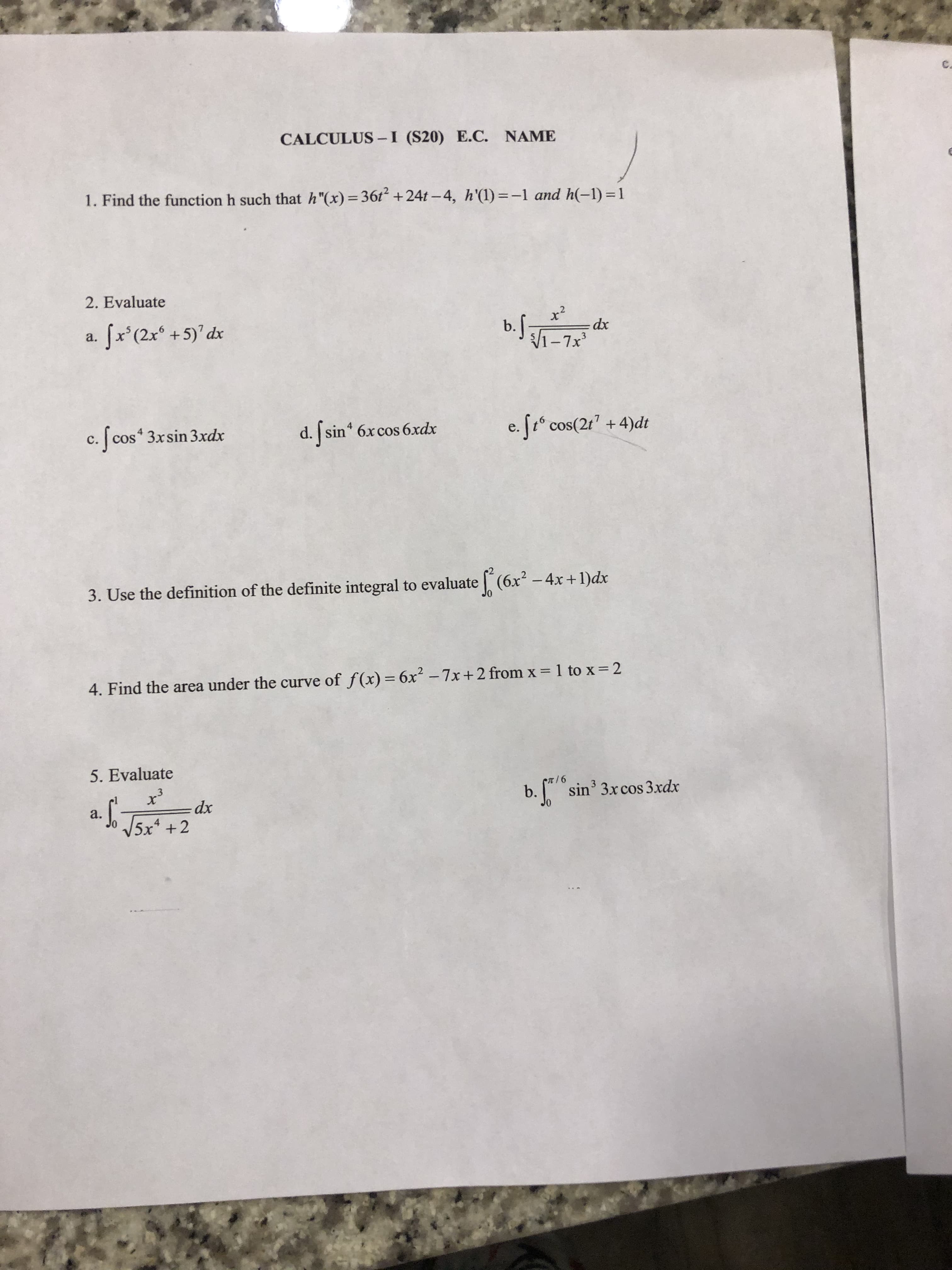 C.
CALCULUS-I (S20) E.C. NAME
1. Find the function h such that h"(x)=36t +24t – 4, h'(1)=-1 and h(-1) = 1
2. Evaluate
b.f
x²
dx
Jx'(2x +5)'dx
V1-7x
а.
d. sin 6xcos 6xdx
e. [tº cos(2r' + 4)dt
c. [cos 3xsin 3xdx
с.
3. Use the definition of the definite integral to evaluate (6x² – 4x +1)dx
%3D
4. Find the area under the curve of f(x) = 6x² – 7x+2 from x = 1 to x=2
5. Evaluate
b. [ sin 3xcos 3.xdx
а.
V5x* +2
