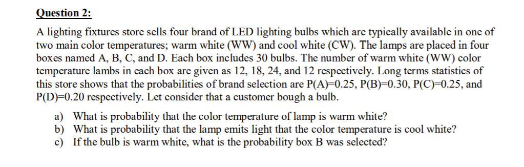 Question 2:
A lighting fixtures store sells four brand of LED lighting bulbs which are typically available in one of
two main color temperatures; warm white (WW) and cool white (CW). The lamps are placed in four
boxes named A, B, C, and D. Each box includes 30 bulbs. The number of warm white (WW) color
temperature lambs in each box are given as 12, 18, 24, and 12 respectively. Long terms statistics of
this store shows that the probabilities of brand selection are P(A)=0.25, P(B)=0.30, P(C)=0.25, and
P(D)=0.20 respectively. Let consider that a customer bough a bulb.
a) What is probability that the color temperature of lamp is warm white?
b) What is probability that the lamp emits light that the color temperature is cool white?
c) If the bulb is warm white, what is the probability box B was selected?
