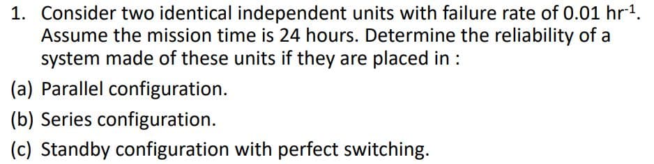 1. Consider two identical independent units with failure rate of 0.01 hr1.
Assume the mission time is 24 hours. Determine the reliability of a
system made of these units if they are placed in :
(a) Parallel configuration.
(b) Series configuration.
(c) Standby configuration with perfect switching.
