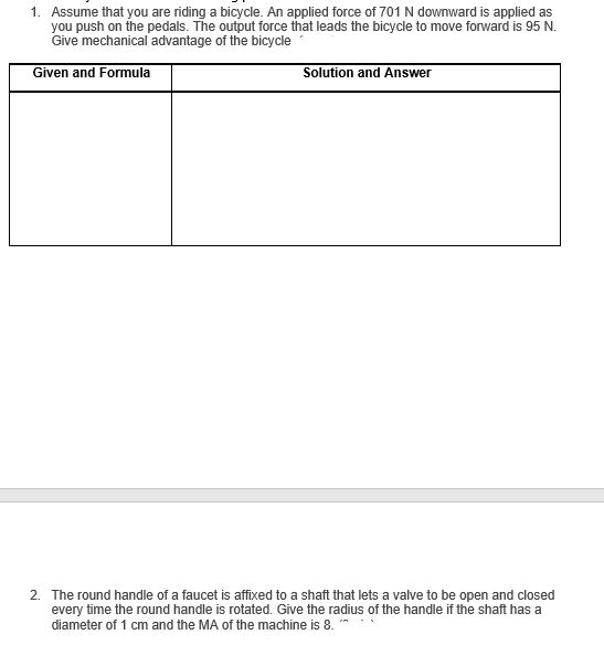 1. Assume that you are riding a bicycle. An applied force of 701 N downward is applied as
you push on the pedals. The output force that leads the bicycle to move forward is 95 N.
Give mechanical advantage of the bicycle
Given and Formula
Solution and Answer
2. The round handle of a faucet is affixed to a shaft that lets a valve to be open and closed
every time the round handle is rotated. Give the radius of the handle if the shaft has a
diameter of 1 cm and the MA of the machine is 8.
