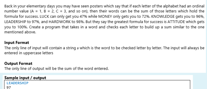 Back in your elementary days you may have seen posters which say that if each letter of the alphabet had an ordinal
number value (A = 1, B = 2, C = 3, and so on), then their words can be the sum of those letters which hold the
formula for success. LUCK can only get you 47% while MONEY only gets you to 72%. KNOWLEDGE gets you to 96%,
LEADERSHIP to 97%, and HARDWORK to 98%. But they say the greatest formula for success is ATTITUDE which gets
you to 100%. Create a program that takes in a word and checks each letter to build up a sum similar to the one
mentioned above.
Input Format
The only line of input will contain a string s which is the word to be checked letter by letter. The input will always be
entered in uppercase letters
Output Format
The only line of output will be the sum of the word entered.
Sample input / output
LEADERSHIP
97
