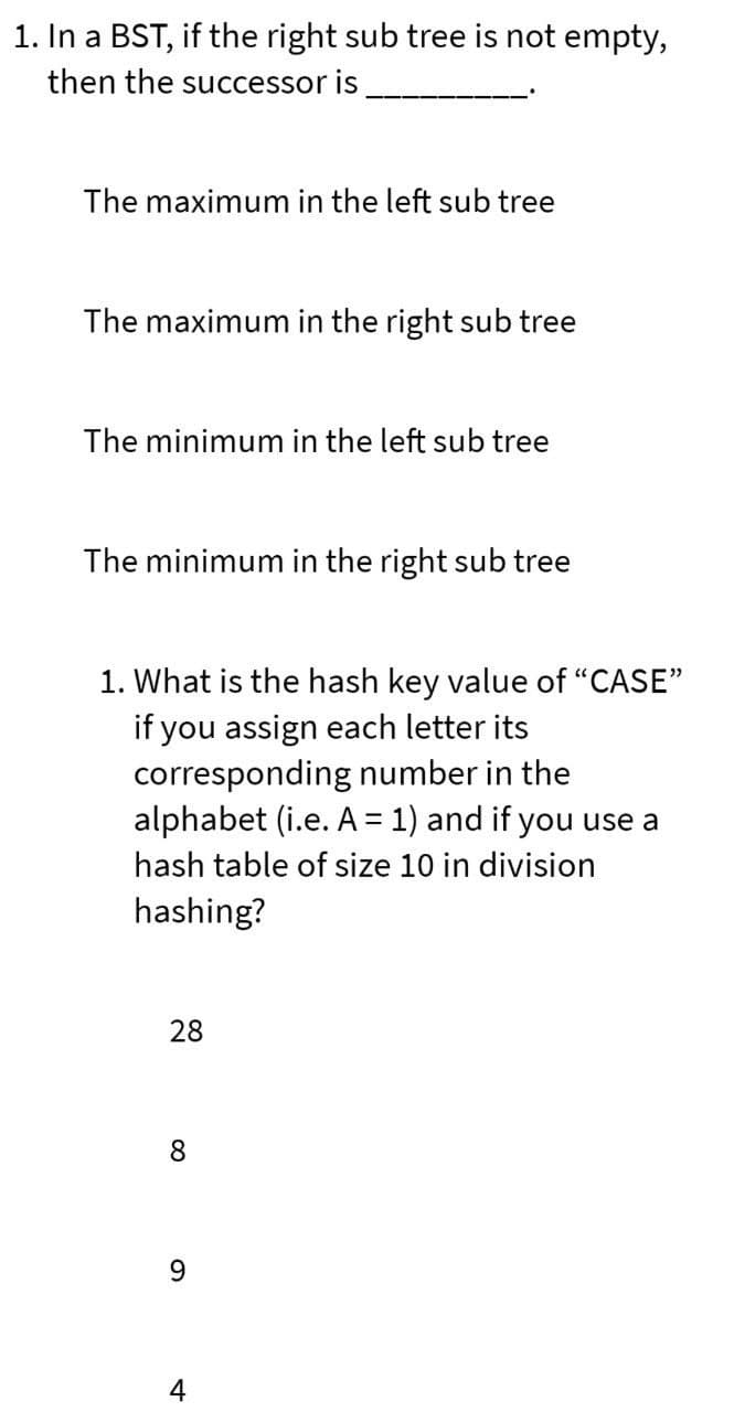 1. In a BST, if the right sub tree is not empty,
then the successor is
The maximum in the left sub tree
The maximum in the right sub tree
The minimum in the left sub tree
The minimum in the right sub tree
1. What is the hash key value of "CASE"
if you assign each letter its
corresponding number in the
alphabet (i.e. A = 1) and if you use a
hash table of size 10 in division
hashing?
28
8
4