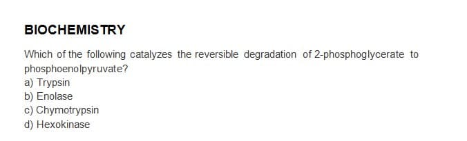 BIOCHEMISTRY
Which of the following catalyzes the reversible degradation of 2-phosphoglycerate to
phosphoenolpyruvate?
a) Trypsin
b) Enolase
c) Chymotrypsin
d) Hexokinase