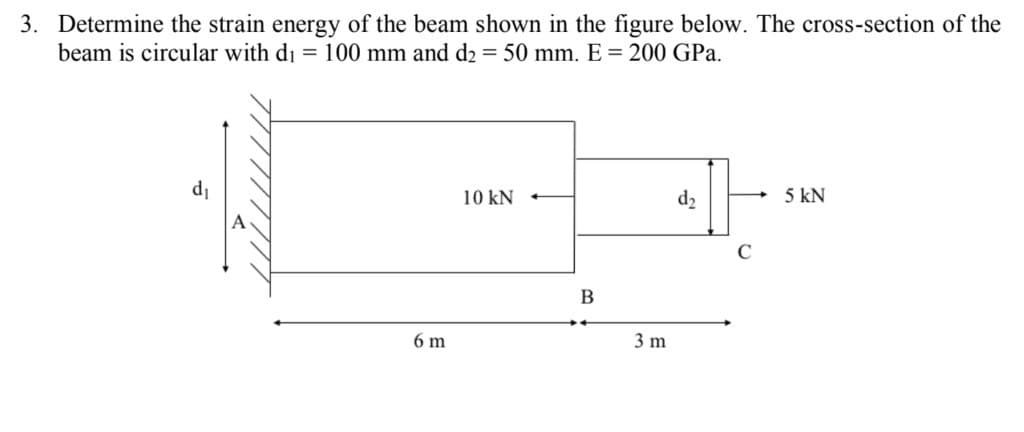 3. Determine the strain energy of the beam shown in the figure below. The cross-section of the
beam is circular with di = 100 mm and d2 = 50 mm. E = 200 GPa.
d₁
6 m
10 kN
B
3 m
d₂
5 KN