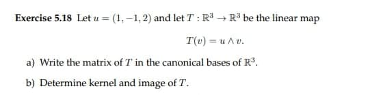 Exercise 5.18 Let u = (1,-1,2) and let T: R³ R³ be the linear map
T(v) = u Av.
a) Write the matrix of 7 in the canonical bases of R³.
b) Determine kernel and image of T.