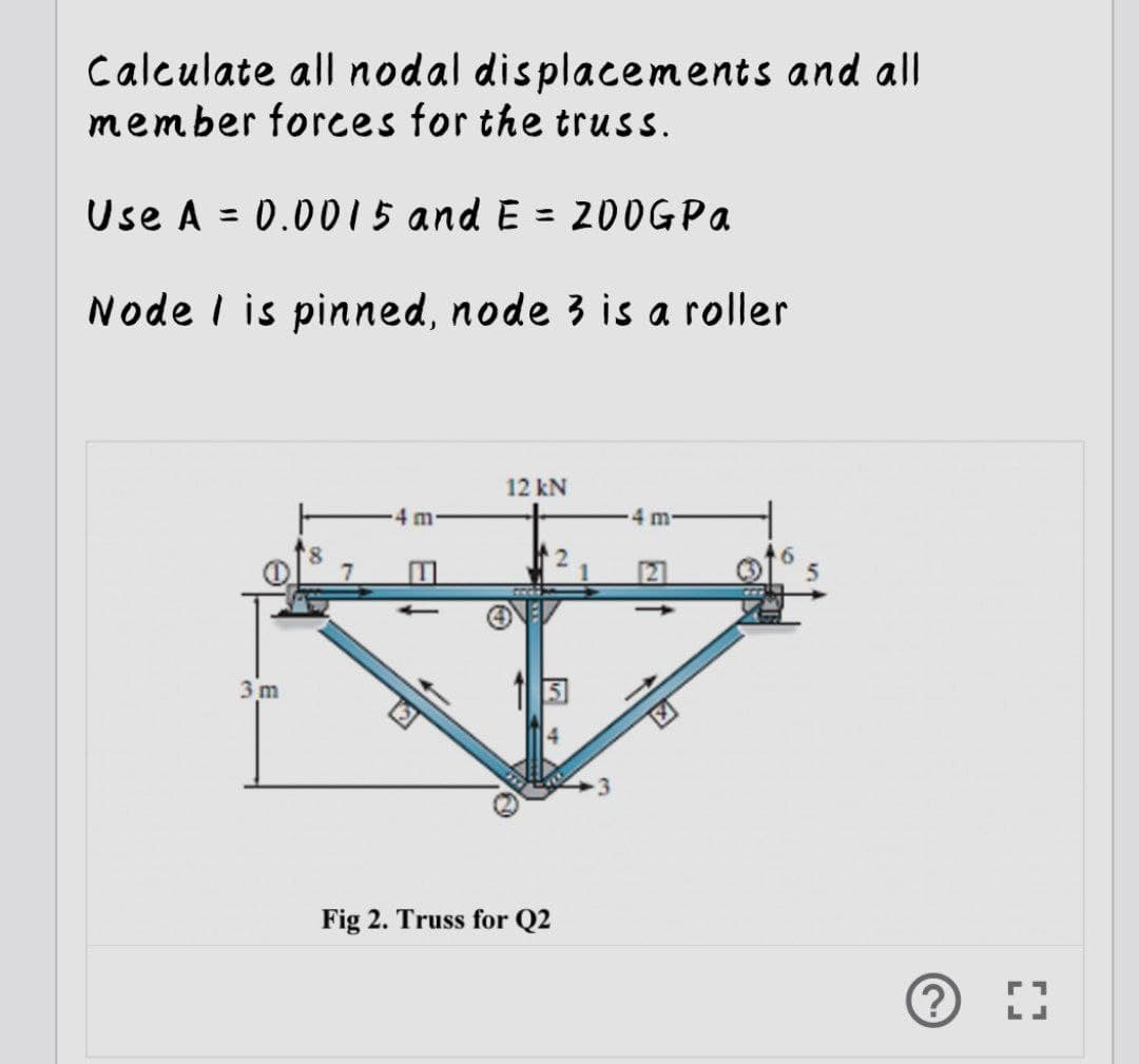 Calculate all nodal displacements and all
member forces for the truss.
Use A = 0.0015 and E = 200GPa
Node I is pinned, node 3 is a roller
3m
4 m.
12 kN
G
Fig 2. Truss for Q2
4 m
ⒸD]
?