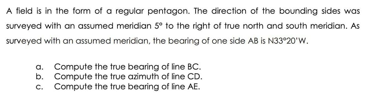 A field is in the form of a regular pentagon. The direction of the bounding sides was
surveyed with an assumed meridian 5° to the right of true north and south meridian. As
surveyed with an assumed meridian, the bearing of one side AB is N33°20'W.
a. Compute the true bearing of line BC.
b. Compute the true azimuth of line CD.
C. Compute the true bearing of line AE.