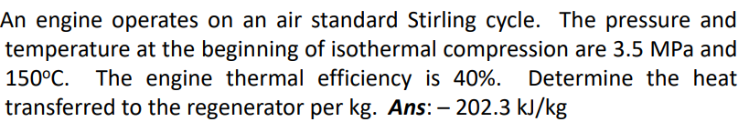 An engine operates on an air standard Stirling cycle. The pressure and
temperature at the beginning of isothermal compression are 3.5 MPa and
The engine thermal efficiency is 40%.
transferred to the regenerator per kg. Ans: – 202.3 kJ/kg
150°C.
Determine the heat
