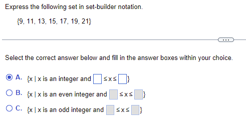 **Express the following set in set-builder notation.**
\[ \{9, 11, 13, 15, 17, 19, 21\} \]

---

Select the correct answer below and fill in the answer boxes within your choice.

**A.** \(\{ x \mid x \text{ is an integer and } \Box \leq x \leq \Box \}\)

**B.** \(\{ x \mid x \text{ is an even integer and } \Box \leq x \leq \Box \}\) 

**C.** \(\{ x \mid x \text{ is an odd integer and } \Box \leq x \leq \Box \}\)

---

**Explanation:**
- **Option A** suggests an integer within a certain range but does not specify if it should be odd or even. The boxes need to be filled with the correct lower and upper bounds of the set.
- **Option B** suggests an even integer within a certain range. Since the set provided consists of odd numbers, this option is incorrect.
- **Option C** suggests an odd integer within a certain range, which aligns with the given set. The boxes need to be filled with the correct lower and upper bounds of the set. 

**Correct Answer:**
\(\{ x \mid x \text{ is an odd integer and } 9 \leq x \leq 21 \}\)

This exercise helps students understand how to translate a list of numbers (a set) into formal set-builder notation, an essential concept in higher mathematics.