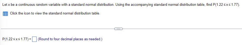 ### Understanding Standard Normal Distribution

To enhance your grasp of standard normal distribution, let's walk through this scenario:

**Problem Statement:**
Let \( x \) be a continuous random variable with a standard normal distribution. Using the standard normal distribution table, we need to find the probability that \( x \) lies between 1.22 and 1.77, i.e., find \( P(1.22 \leq x \leq 1.77) \).

**Steps to Solve:**

1. **Access the Standard Normal Distribution Table:**
   To find probabilities associated with the standard normal distribution, you need to refer to the Z-table (standard normal distribution table). This table provides the cumulative probability up to a given z-value.

2. **Look Up Z-Values:**
   - Locate the probability corresponding to \( z = 1.22 \).
   - Locate the probability corresponding to \( z = 1.77 \).

3. **Calculate the Probability:**
   - Subtract the cumulative probability at \( z = 1.22 \) from the cumulative probability at \( z = 1.77 \).

**What You Will Find:**
The result will be a decimal value that represents the probability that the random variable \( x \) falls between 1.22 and 1.77 standard deviations above the mean.

**Example Calculation:**
If the cumulative probability (using the Z-table) for:
   - \( z = 1.22 \) is approximately 0.8888
   - \( z = 1.77 \) is approximately 0.9616

Then,
\[ P(1.22 \leq x \leq 1.77) = 0.9616 - 0.8888 = 0.0728 \]

This means the probability that \( x \) falls between 1.22 and 1.77 standard deviations from the mean is approximately 0.0728 (rounded to four decimal places).

By understanding and using the standard normal distribution table, you can find specific probabilities for any ranges of a standard normal variable. This is a fundamental skill in statistics, useful in various analyses such as hypothesis testing and confidence interval estimation.

**Exercise for Practice:**
Utilize the Z-table to find the probability for the following:
\[ P(-1.96 \leq x \leq 1.96) \]
This will give you the probability that