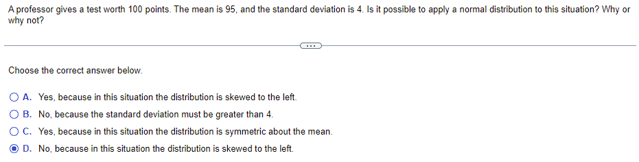 ### Understanding Normal Distribution in Test Scores

A professor gives a test worth 100 points. The mean is 95, and the standard deviation is 4. Is it possible to apply a normal distribution to this situation? Why or why not?

---

#### Choose the correct answer below:

- **A. Yes, because in this situation the distribution is skewed to the left.**
- **B. No, because the standard deviation must be greater than 4.**
- **C. Yes, because in this situation the distribution is symmetric about the mean.**
- **D. No, because in this situation the distribution is skewed to the left.** (Selected)

---

### Analysis:
In order to determine whether it is appropriate to apply a normal distribution to this situation, we need to consider the properties of normal distribution:
1. **Symmetry:** Normal distribution is symmetric about the mean.
2. **Empirical Rule:** Approximately 68% of the data falls within one standard deviation of the mean, approximately 95% within two standard deviations, and approximately 99.7% within three standard deviations.
3. **Skewness:** Normal distribution is not skewed; it has a skewness of 0.

#### Given Data:
- **Mean (μ):** 95
- **Standard Deviation (σ):** 4
- **Test Worth:** 100 points

The skewness and symmetry of the data related to applying a normal distribution needs to be considered. If the distribution of the test scores is symmetric about the mean and not skewed, a normal distribution can be applied. Given the correctness of the selected option, this scenario considers skewness.

### Conclusion:
Option **D** suggests that the distribution is skewed to the left and hence, a normal distribution is not appropriate. Therefore, based on the provided answer, the correct interpretation involves recognizing the skewness in the given situation and determining that applying a normal distribution would not be accurate.