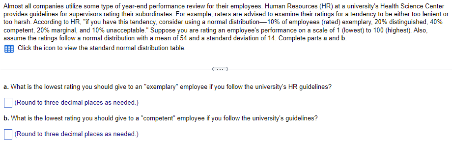 Almost all companies utilize some type of year-end performance review for their employees. Human Resources (HR) at a university's Health Science Center
provides guidelines for supervisors rating their subordinates. For example, raters are advised to examine their ratings for a tendency to be either too lenient or
too harsh. According to HR, "if you have this tendency, consider using a normal distribution-10% of employees (rated) exemplary, 20% distinguished, 40%
competent, 20% marginal, and 10% unacceptable." Suppose you are rating an employee's performance on a scale of 1 (lowest) to 100 (highest). Also,
assume the ratings follow a normal distribution with a mean of 54 and a standard deviation of 14. Complete parts a and b.
Click the icon to view the standard normal distribution table.
a. What is the lowest rating you should give to an "exemplary" employee if you follow the university's HR guidelines?
(Round to three decimal places as needed.)
b. What is the lowest rating you should give to a "competent" employee if you follow the university's guidelines?
(Round to three decimal places as needed.)