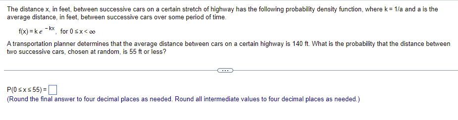 The distance x, in feet, between successive cars on a certain stretch of highway has the following probability density function, where k = 1/a and a is the
average distance, in feet, between successive cars over some period of time.
f(x)=ke-kx, for 0≤x<00
A transportation planner determines that the average distance between cars on a certain highway is 140 ft. What is the probability that the distance between
two successive cars, chosen at random, is 55 ft or less?
P(0 ≤x≤ 55) =
(Round the final answer to four decimal places as needed. Round all intermediate values to four decimal places as needed.)