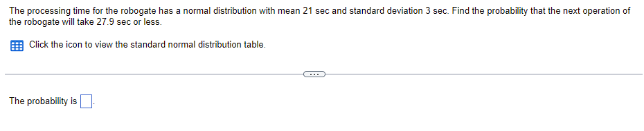 ### Problem Statement

The processing time for the robogate has a normal distribution with a mean of 21 seconds and a standard deviation of 3 seconds. Find the probability that the next operation of the robogate will take 27.9 seconds or less.

### Instructions

Click the icon to view the standard normal distribution table.

---

### Solution

The probability is [blank space for user input].

---

### Explanation

In this problem, we need to calculate the probability that the robogate's processing time will be 27.9 seconds or less. Given the normal distribution parameters (mean and standard deviation), we can standardize this value and use the Z-table (standard normal distribution table) to find the corresponding probability.

### Steps to Solve
1. **Calculate the Z-score:** 
   \[
   Z = \frac{X - \mu}{\sigma}
   \]
   where \(X\) is 27.9 seconds, \(\mu\) is 21 seconds, and \(\sigma\) is 3 seconds.
   
2. **Find the Z-score in the standard normal distribution table** to determine the probability that corresponds to the calculated Z value.

### Standard Normal Distribution Table

The standard normal distribution table (also known as the Z-table) helps in finding the cumulative probability up to a given Z-score for a standard normal distribution.

