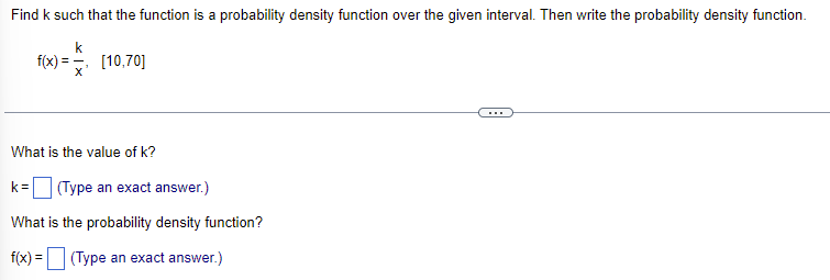 Find k such that the function is a probability density function over the given interval. Then write the probability density function.
f(x) x²
[10,70]
What is the value of k?
k= (Type an exact answer.)
What is the probability density function?
f(x) =
(Type an exact answer.)