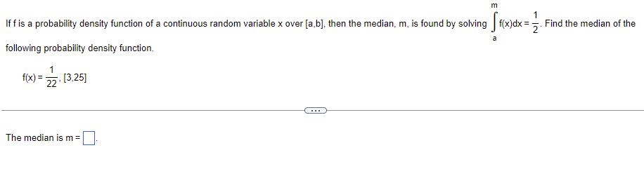 **Finding the Median of a Continuous Random Variable**

If \( f \) is a probability density function of a continuous random variable \( x \) over \([a, b]\), then the median, \( m \), is found by solving:

\[
\int_{a}^{m} f(x)dx = \frac{1}{2}
\]

**Example Problem:**
Find the median of the following probability density function.

\[
f(x) = \frac{1}{22} \quad [3, 25]
\]

To find the median, solve:

\[
\int_{3}^{m} \frac{1}{22} \, dx = \frac{1}{2}
\]

**Solution:**

The median is \( m = \) [input box].