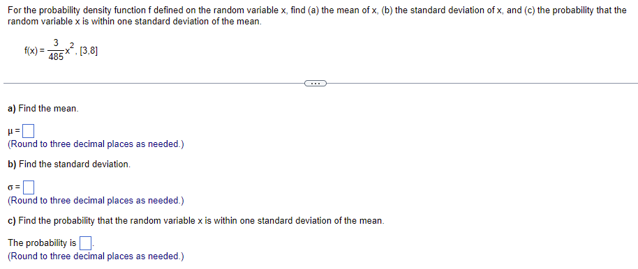 ---

### Probability and Statistics: Probability Density Function

When working with probability density functions, there are key metrics you will often need to calculate:

1. **Mean (μ)**
2. **Standard Deviation (σ)**
3. **Probability that a random variable is within one standard deviation of the mean**

Consider the probability density function \( f \) defined on the random variable \( x \). Given:

\[ f(x) = \frac{3}{485} x^2, \quad [3, 8] \]

We will proceed with solving the following:

#### a) Find the mean.

\[ 
\mu = \boxed{\phantom{000}}
\]
(Round to three decimal places as needed.)

#### b) Find the standard deviation.

\[ 
\sigma = \boxed{\phantom{000}}
\]
(Round to three decimal places as needed.)

#### c) Find the probability that the random variable \( x \) is within one standard deviation of the mean.

\[ 
\text{The probability is } \boxed{\phantom{000}}
\]
(Round to three decimal places as needed.)

---

### Explanation of Formulas and Graphical Elements

1. **Mean (μ)**:
   - The mean of a continuous random variable is found by integrating the product of the variable and its probability density function over the given interval.

\[ 
\mu = \int_{3}^{8} x f(x) \, dx 
\]

2. **Standard Deviation (σ)**:
   - The standard deviation is the square root of the variance, which is found by integrating the squared difference between the variable and the mean, all multiplied by the probability density function.

\[ 
\sigma^2 = \int_{3}^{8} (x - \mu)^2 f(x) \, dx 
\]

3. **Probability within One Standard Deviation**:
   - To find the probability that \( x \) is within one standard deviation of the mean, you calculate the integral of the probability density function from \( (\mu - \sigma) \) to \( (\mu + \sigma) \).

\[ 
P(\mu - \sigma \leq x \leq \mu + \sigma) = \int_{\mu - \sigma}^{\mu + \sigma} f(x) \, dx 
\]

Each of these calculations involves the integration of the given probability density function within specified limits, allowing us