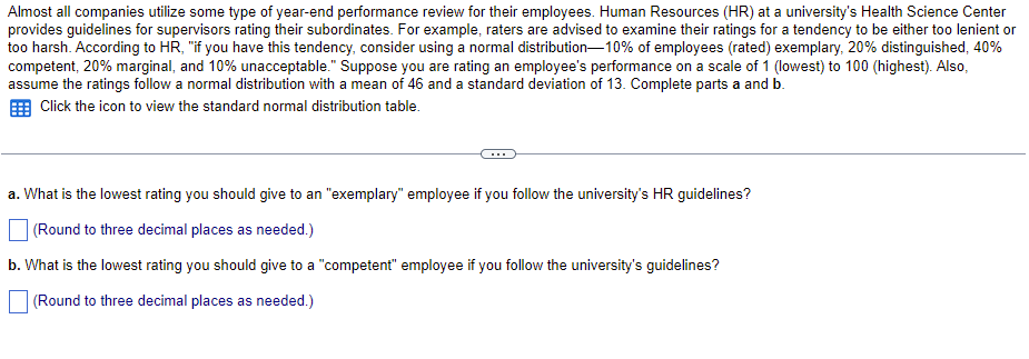 **Performance Review Guidelines for University Supervisors**

Most organizations use some form of year-end performance review for their employees. Human Resources (HR) at a university's Health Science Center provides guidelines for supervisors rating their subordinates. For example, raters are advised to examine their ratings for a tendency to be either too lenient or too harsh. According to HR:

"If you have this tendency, consider using a normal distribution—10% of employees (rated) exemplary, 20% distinguished, 40% competent, 20% marginal, and 10% unacceptable."

Suppose you are rating an employee's performance on a scale of 1 (lowest) to 100 (highest). Also, assume the ratings follow a normal distribution with a mean of 46 and a standard deviation of 13. Complete parts a and b.

Click the icon to view the standard normal distribution table.

**Questions:**

a. What is the lowest rating you should give to an "exemplary" employee if you follow the university's HR guidelines?

*(Round to three decimal places as needed.)*

[ ] 

b. What is the lowest rating you should give to a "competent" employee if you follow the university's guidelines?

*(Round to three decimal places as needed.)*

[ ] 

This exercise involves understanding normal distribution and applying statistical principles to determine appropriate performance ratings. Using the provided mean and standard deviation, along with the mentioned percentiles (e.g., top 10% for exemplary), you can derive the specific ratings that correspond to these performance categories.