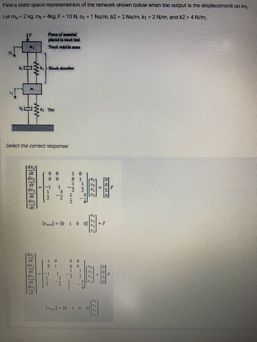 Find a state space representation of the network shown below when the output is the displacement on mt.
Let my = 2 kg, m₁ = 4kg, F = 10 N, b₁ = 1 Ns/m, b2 = 2 Ns/m, k₁ = 2 N/m, and k2 = 4 N/m,
Force of material
placed in truck bed
C7
Truck vehicle mass
Shock absorber
A Tire
Select the correct response:
[dx₁
dt
0 0
10
dx₂
00
1
24
1
dt
X₂
Xour][0 1 0 0] +F
dv
at
ww
dx₁
at
dx-
dt
du
dt
du
dt
10 1112
10
POIN
VI
[ou]= [0 1 0 0]
NIW