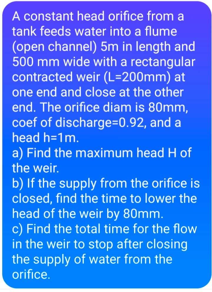 A constant head orifice from a
tank feeds water into a flume
(open channel) 5m in length and
500 mm wide with a rectangular
contracted weir (L=200mm) at
one end and close at the other
end. The orifice diam is 80mm,
coef of discharge=D0.92, and a
head h=1m.
a) Find the maximum head H of
the weir.
b) If the supply from the orifice is
closed, find the time to lower the
head of the weir by 80mm.
c) Find the total time for the flow
in the weir to stop after closing
the supply of water from the
orifice.
