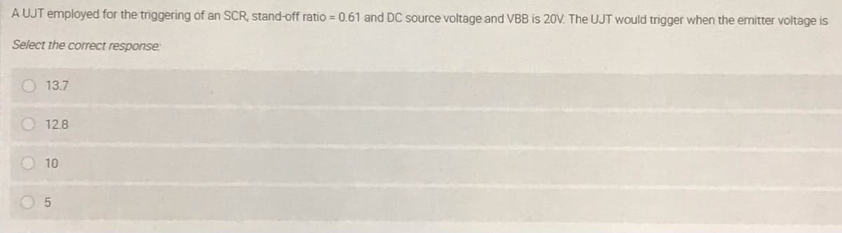 A UJT employed for the triggering of an SCR, stand-off ratio = 0.61 and DC source voltage and VBB is 20V. The UJT would trigger when the emitter voltage is
Select the correct response
13.7
12.8
10
