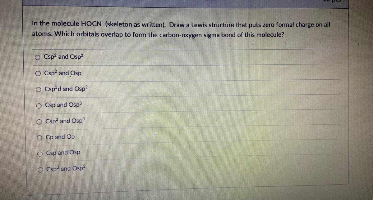 In the molecule HOCN (skeleton as written). Draw a Lewis structure that puts zero formal charge on all
atoms. Which orbitals overlap to form the carbon-oxygen sigma bond of this molecule?
O Csp? and Osp2
O Csp? and Osp
O Csp°d and Osp2
O Csp and Osp
O Csp? and Osp
O Cp and Op
O Csp and Osp
O Csp and Osp
