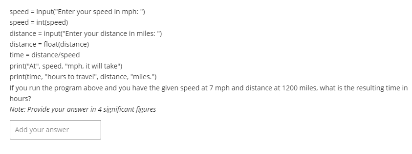 speed=input("Enter
your speed in mph: ")
speed = int(speed)
distance = input("Enter your distance in miles: ")
distance = float(distance)
time = distance/speed
print("At", speed, "mph, it will take")
print(time, "hours to travel", distance, "miles.")
If you run the program above and you have the given speed at 7 mph and distance at 1200 miles, what is the resulting time in
hours?
Note: Provide your answer in 4 significant figures
Add your answer