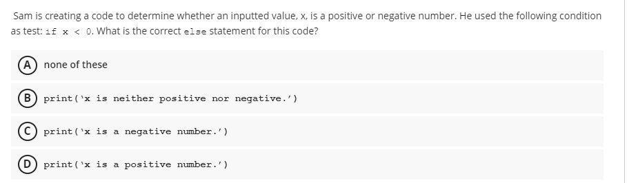 Sam is creating a code to determine whether an inputted value, x, is a positive or negative number. He used the following condition
as test: if x < 0. What is the correct else statement for this code?
(A) none of these
(B) print (¹x is neither positive nor negative.')
print (¹x is a negative number.')
(D) print (¹x is a positive number.')