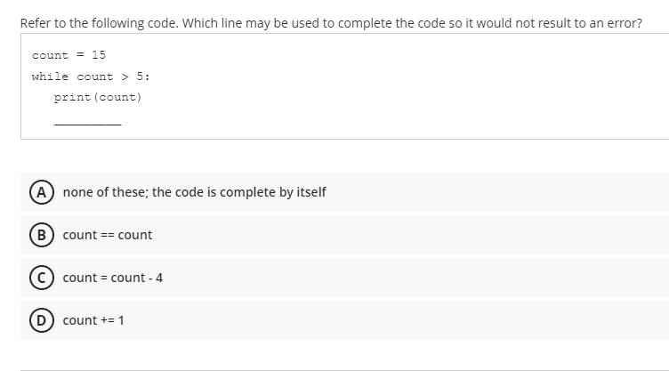 Refer to the following code. Which line may be used to complete the code so it would not result to an error?
count = 15
while count > 5:
print (count)
A none of these; the code is complete by itself
(B) count == count
(C) count = count - 4
(D) count += 1