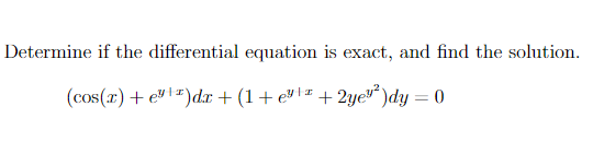 **Title:** Exact Differential Equations and Their Solutions

**Content:**

**Problem Statement:**
Determine if the differential equation is exact, and find the solution.

\[ (\cos(x) + e^{y+x} )dx + \left( 1 + e^{y+x} + 2y e^{y^2} \right) dy = 0 \]

**Analysis:**

To determine if the given differential equation is exact, we need to check if there exists a function \( F(x, y) \) such that:

\[ \frac{\partial F}{\partial x} = \cos(x) + e^{y+x} \]
\[ \frac{\partial F}{\partial y} = 1 + e^{y+x} + 2y e^{y^2} \]

For the differential equation to be exact, the mixed partial derivatives of \( F \) must be equal:

\[ \frac{\partial}{\partial y} \left( \frac{\partial F}{\partial x} \right) = \frac{\partial}{\partial x} \left( \frac{\partial F}{\partial y} \right) \]

First, calculate \( \frac{\partial}{\partial y} (\cos(x) + e^{y+x}) \):

\[ \frac{\partial}{\partial y} (\cos(x) + e^{y+x}) = 0 + e^{y+x} = e^{y+x} \]

Next, calculate \( \frac{\partial}{\partial x} (1 + e^{y+x} + 2y e^{y^2}) \):

\[ \frac{\partial}{\partial x} (1 + e^{y+x} + 2y e^{y^2}) = e^{y+x} + 0 = e^{y+x} \]

Since both partial derivatives are equal, the differential equation is exact.

**Solution:**

To find the solution, integrate \( \cos(x) + e^{y+x} \) with respect to \( x \):

\[ F(x,y) = \int (\cos(x) + e^{y+x}) \, dx = \sin(x) + e^{y+x} + g(y) \]

Then, differentiate \( F(x,y) \) with respect to \( y \) and set the expression equal to \( 1 + e^{y+x} + 2y e