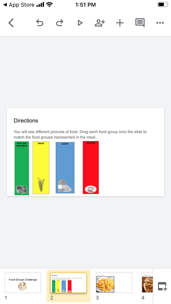 1 App Store ull ?
1:51 PM
•..
Directions
You will see different pictures of food. Drag each food group onto the slide to
match the food groups represented in the meal.
FRUITS AND
GRAIN
PROTEINS
DAIRY
VEGETABLES
Food Groups Challenge
1
2
3
4
+

