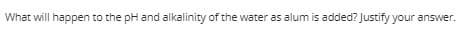 What will happen to the pH and alkalinity of the water as alum is added? Justify your answer.
