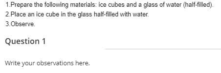 1.Prepare the following materials: ice cubes and a glass of water (half-filled).
2.Place an ice cube in the glass half-filled with water.
3.0bserve.
Question 1
Write your observations here.
