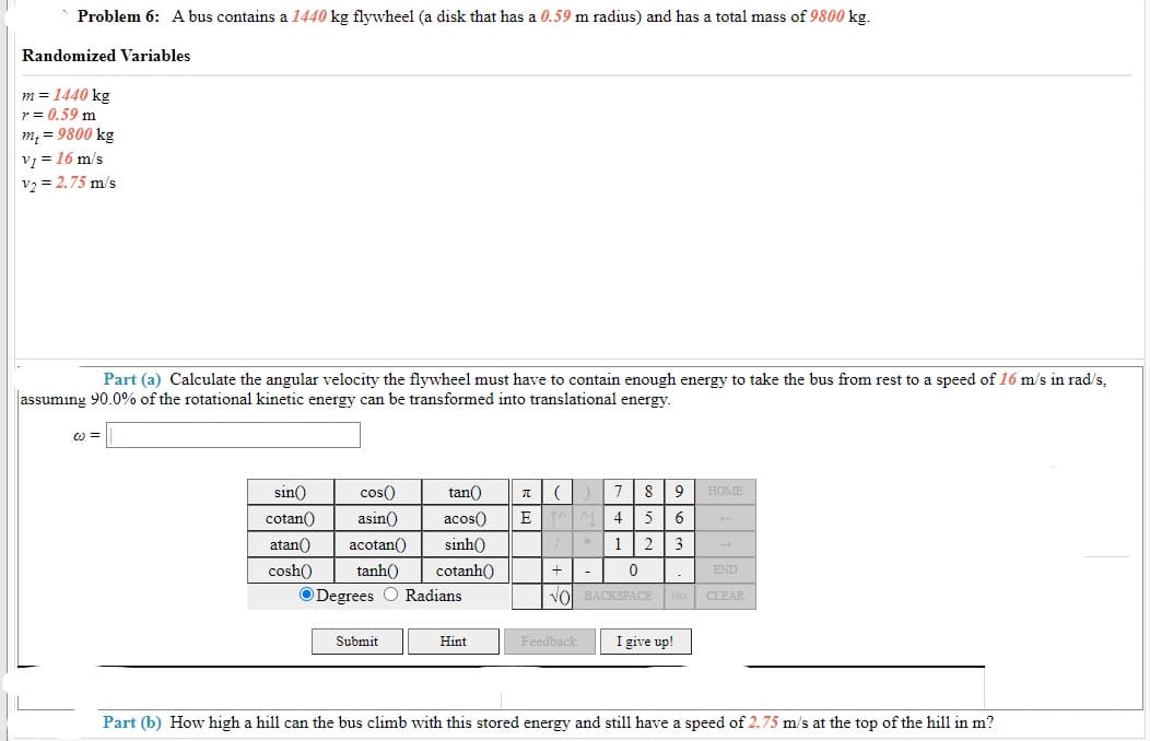 Problem 6: A bus contains a 1440 kg flywheel (a disk that has a 0.59 m radius) and has a total mass of 9800 kg.
Randomized Variables
m = 1440 kg
r = 0.59 m
m, = 9800 kg
v = 16 m/s
v, = 2.75 m/s
Part (a) Calculate the angular velocity the flywheel must have to contain enough energy to take the bus from rest to a speed of 16 m/s in rad/s,
assuming 90.0% of the rotational kinetic energy can be transformed into translational energy.
sin()
cos()
tan()
8
9
HOME
cotan()
asin()
acos()
E
4
5
6
atan()
acotan()
sinh()
1 2
3
cosh()
tanh()
cotanh()
+| -
END
ODegrees O Radians
Vol BACKSPACE
CLEAR
Submit
I give up!
Hint
Feedback
Part (b) How high a hill can the bus climb with this stored energy and still have a speed of 2.75 m/s at the top of the hill in m?
