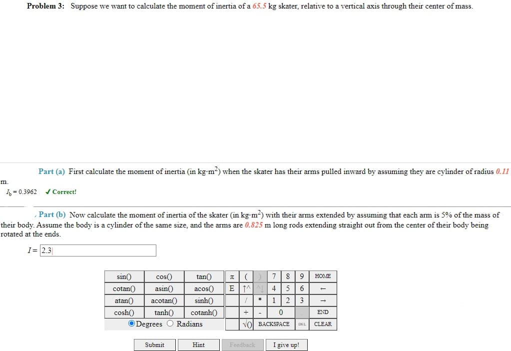 Problem 3: Suppose we want to calculate the moment of inertia of a 65.5 kg skater, relative to a vertical axis through their center of mass.
Part (a) First calculate the moment of inertia (in kg-m2) when the skater has their arms pulled inward by assuming they are cylinder of radius 0.11
m.
4 = 0.3962
/ Correct!
Part (b) Now calculate the moment of inertia of the skater (in kg m-) with their arms extended by assuming that each arm is 5% of the mass of
their body. Assume the body is a cylinder of the same size, and the arms are 0.825 m long rods extending straight out from the center of their body being
rotated at the ends.
I= 2.3
sin()
cos()
tan()
7
8
HOME
cotan()
asin()
acos()
4
5
6
atan()
acotan()
sinh()
1|23
cosh()
tanh()
cotanh()
+
-
END
ODegrees O Radians
vol BACKSPACE
DEL
CLEAR
Submit
I give up!
Hint
Feedback
