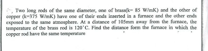 Two long rods of the same diameter, one of brass(k= 85 W/mK) and the other of
copper (k=375 W/mK) have one of their ends inserted in a furnace and the other ends
exposed to the same atmosphere. At a distance of 105mm away from the furnace, the
temperature of the brass rod is 120 C. Find the distance form the furnace in which the
copper rod have the same temperature
