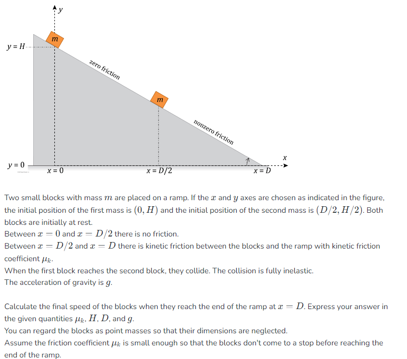 y=H.
y = 0
m
x = 0
zero friction
E
x = D/2
nonzero friction
x = D
X
Two small blocks with mass m are placed on a ramp. If the x and y axes are chosen as indicated in the figure,
the initial position of the first mass is (0, H) and the initial position of the second mass is (D/2, H/2). Both
blocks are initially at rest.
Between x = 0 and x = D/2 there is no friction.
Between x = D/2 and x = D there is kinetic friction between the blocks and the ramp with kinetic friction
coefficient μ.
When the first block reaches the second block, they collide. The collision is fully inelastic.
The acceleration of gravity is g.
Calculate the final speed of the blocks when they reach the end of the ramp at x = D. Express your answer in
the given quantities μz, H, D, and g.
You can regard the blocks as point masses so that their dimensions are neglected.
Assume the friction coefficient is small enough so that the blocks don't come to a stop before reaching the
end of the ramp.