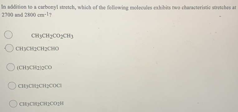 In addition to a carbonyl stretch, which of the following molecules exhibits two characteristic stretches at
2700 and 2800 cm-1?
CH3CH2CO2CH3
СНЗСH2CH2CНО
(CH3CH2)2CO
CH3CH2CH2COCI
CH3CH2CH2CO2H
